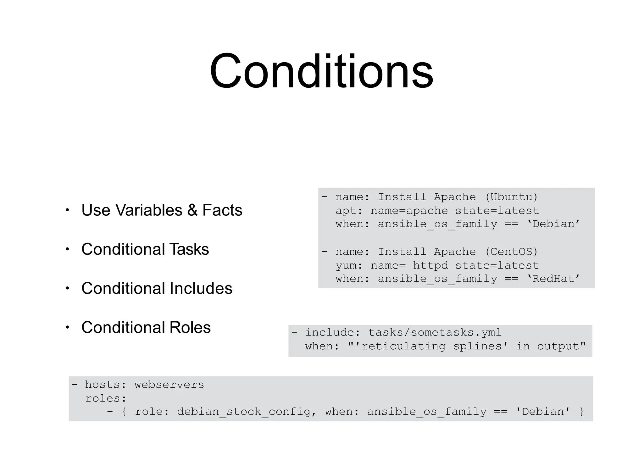 Conditions
• Use Variables & Facts
• Conditional Tasks
• Conditional Includes
• Conditional Roles
- name: Install Apache (Ubuntu)
apt: name=apache state=latest
when: ansible_os_family == ‘Debian’
- name: Install Apache (CentOS)
yum: name= httpd state=latest
when: ansible_os_family == ‘RedHat’
- include: tasks/sometasks.yml
when: "'reticulating splines' in output"
- hosts: webservers
roles:
- { role: debian_stock_config, when: ansible_os_family == 'Debian' }
 