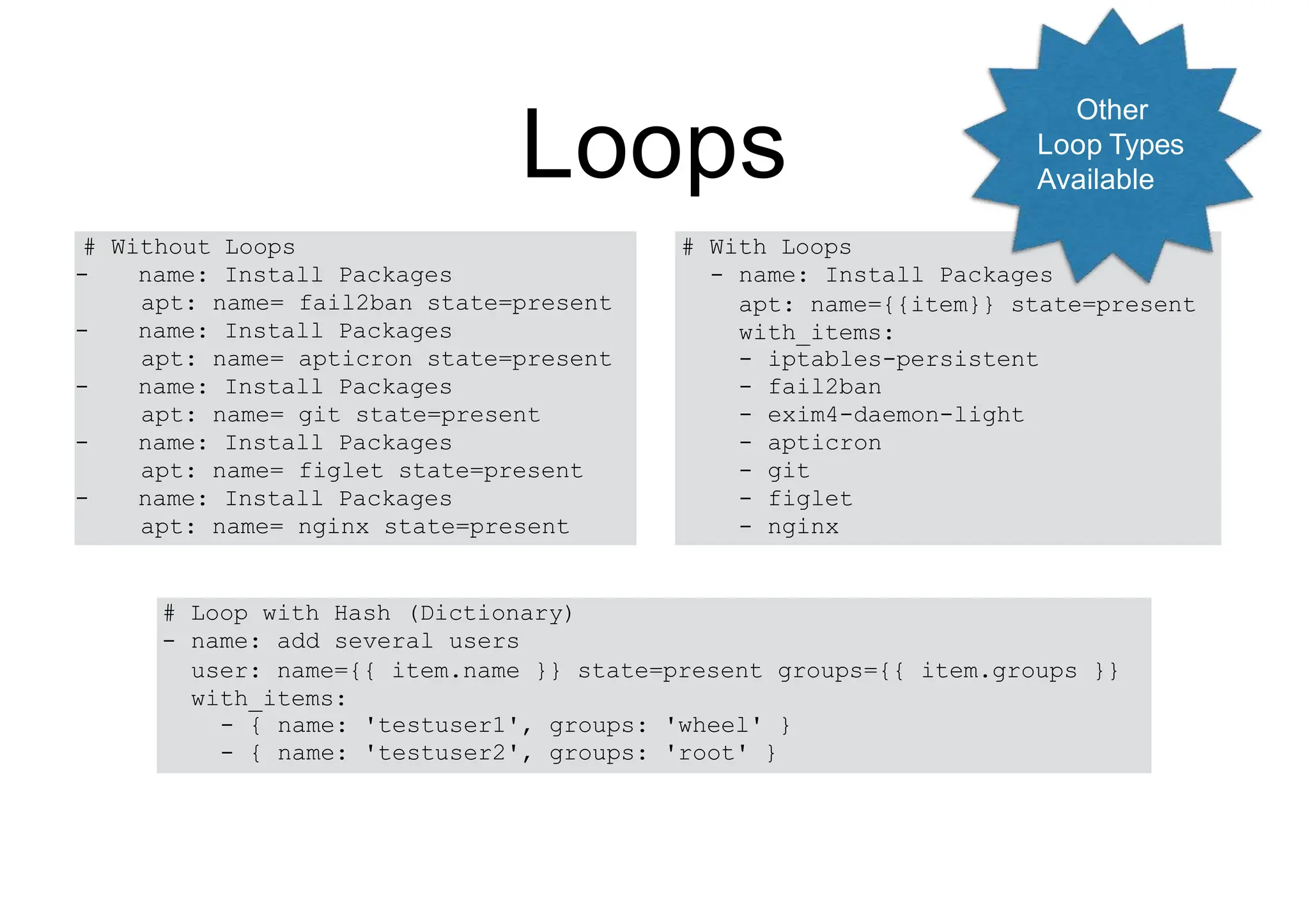 Loops
# With Loops
- name: Install Packages
apt: name={{item}} state=present
with_items:
- iptables-persistent
- fail2ban
- exim4-daemon-light
- apticron
- git
- figlet
- nginx
# Without Loops
- name: Install Packages
apt: name= fail2ban state=present
- name: Install Packages
apt: name= apticron state=present
- name: Install Packages
apt: name= git state=present
- name: Install Packages
apt: name= figlet state=present
- name: Install Packages
apt: name= nginx state=present
# Loop with Hash (Dictionary)
- name: add several users
user: name={{ item.name }} state=present groups={{ item.groups }}
with_items:
- { name: 'testuser1', groups: 'wheel' }
- { name: 'testuser2', groups: 'root' }
Other
Loop Types
Available
 