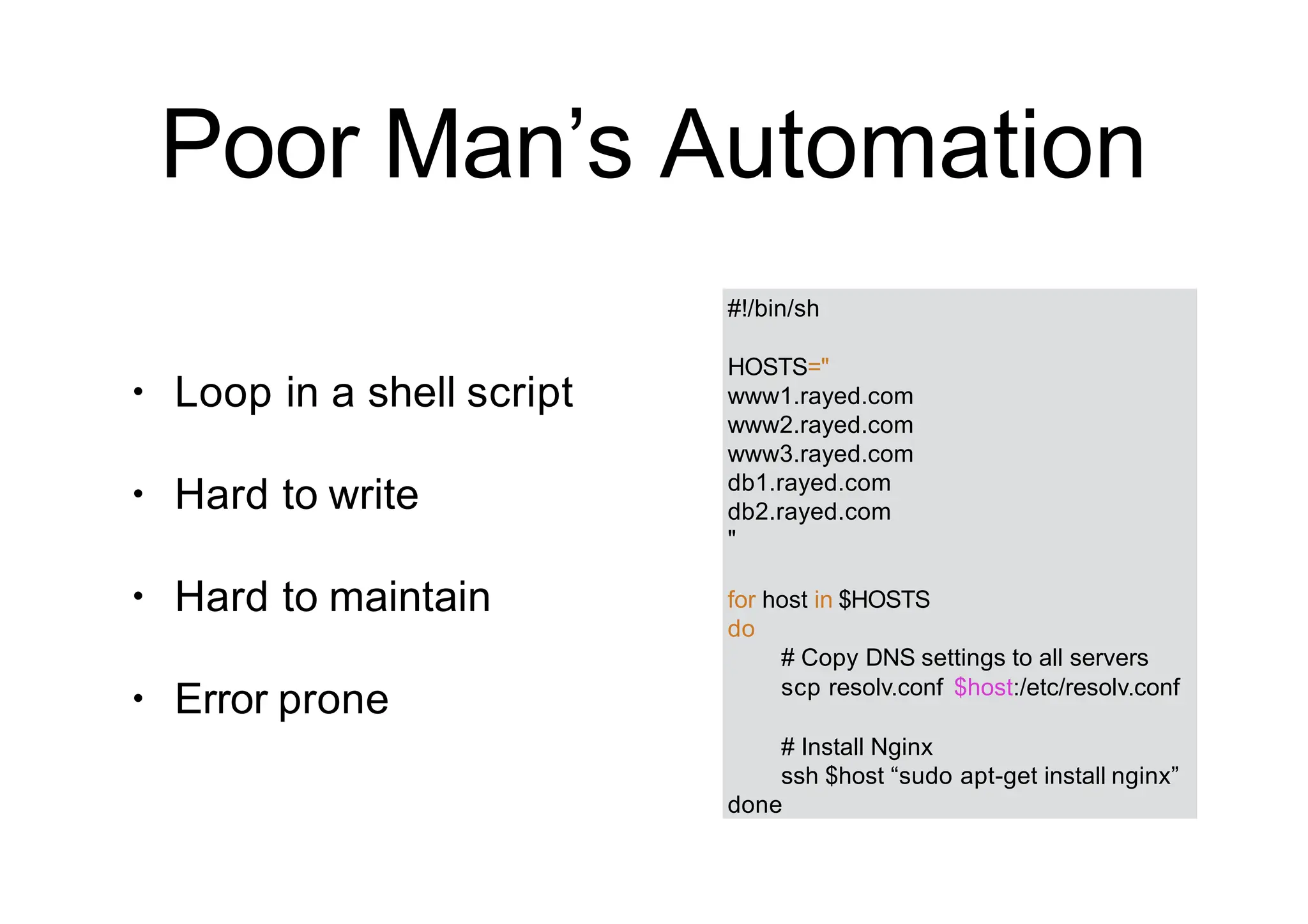 Poor Man’s Automation
#!/bin/sh
HOSTS="
www1.rayed.com
www2.rayed.com
www3.rayed.com
db1.rayed.com
db2.rayed.com
"
for host in $HOSTS
do
# Copy DNS settings to all servers
scp resolv.conf $host:/etc/resolv.conf
# Install Nginx
ssh $host “sudo apt-get install nginx”
done
• Loop in a shell script
• Hard to write
• Hard to maintain
• Error prone
 