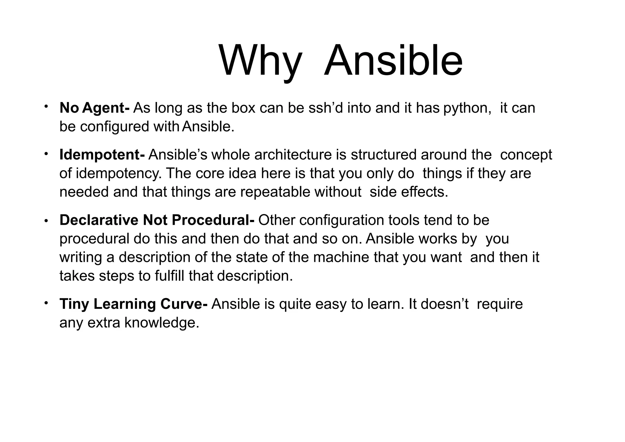 Why Ansible
●
No Agent- As long as the box can be ssh’d into and it has python, it can
be configured withAnsible.
Idempotent- Ansible’s whole architecture is structured around the concept
of idempotency. The core idea here is that you only do things if they are
needed and that things are repeatable without side effects.
Declarative Not Procedural- Other configuration tools tend to be
procedural do this and then do that and so on. Ansible works by you
writing a description of the state of the machine that you want and then it
takes steps to fulfill that description.
Tiny Learning Curve- Ansible is quite easy to learn. It doesn’t require
any extra knowledge.
●
●
●
 