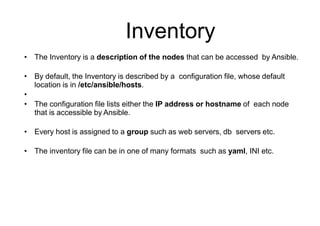 Inventory
• The Inventory is a description of the nodes that can be accessed by Ansible.
• By default, the Inventory is described by a configuration file, whose default
location is in /etc/ansible/hosts.
•
• The configuration file lists either the IP address or hostname of each node
that is accessible by Ansible.
• Every host is assigned to a group such as web servers, db servers etc.
• The inventory file can be in one of many formats such as yaml, INI etc.
 