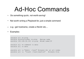 Ad-Hoc Commands
• Do something quick, not worth saving!
• Not worth writing a Playbook for, just a simple command
• e.g.: get hostname, create a file/dir etc…
• Examples:
ansible all -m ping
ansible ansible-nodes -m ping #group name
ansible 192.168.56.102 -m ping #node name/IP
ansible all -m command —a date
ansible all -a date
ansible all –a "mkdir ~/test" #create dir at all nodes
ansible all –a "touch ~/test/newfile" #create file
 