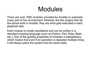 Modules
There are over 1000 modules provided by Ansible to automate
every part of the environment. Modules are like plugins that do
the actual work in Ansible, they are what gets executed in each
playbook task.
Each module is mostly standalone and can be written in a
standard scripting language (such as Python, Perl, Ruby, Bash,
etc.). One of the guiding properties of modules is idempotency,
which means that even if an operation is repeated multiple times,
it will always place the system into the same state.
 