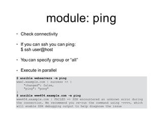 module: ping
• Check connectivity
• If you can ssh you can ping:
$ ssh user@host
• You can specify group or “all”
• Execute in parallel
$ ansible webservers -m ping
www1.example.com | success >> {
"changed": false,
"ping": "pong"
}
$ ansible www404.example.com -m ping
www404.example.com | FAILED => SSH encountered an unknown error during
the connection. We recommend you re-run the command using -vvvv, which
will enable SSH debugging output to help diagnose the issue
 