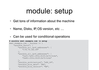 module: setup
• Get tons of information about the machine
• Name, Disks, IP, OS version, etc …
• Can be used for conditional operations
$ ansible www1.example.com -m setup
www1.example.com | success >> {
"ansible_facts": {
"ansible_all_ipv4_addresses": [
"178.79.182.89"
],
"ansible_all_ipv6_addresses": [
"2a01:7e00::f03c:91ff:fe70:5c6a",
"fe80::f03c:91ff:fe70:5c6a"
],
"ansible_architecture": "x86_64",
"ansible_bios_date": "NA",
"ansible_bios_version": "NA",
:
 