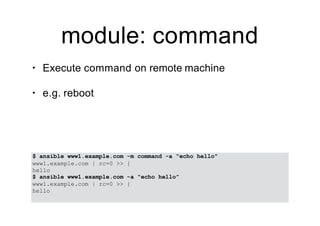 module: command
• Execute command on remote machine
• e.g. reboot
$ ansible www1.example.com -m command -a “echo hello”
www1.example.com | rc=0 >> {
hello
$ ansible www1.example.com -a “echo hello”
www1.example.com | rc=0 >> {
hello
 