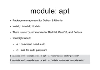 module: apt
• Package management for Debian & Ubuntu
• Install, Uninstall, Update
• There is also “yum” module for RedHat, CentOS, and Fedora.
• You might need:
• -s : command need sudo
• -K : Ask for sudo password
$ ansible www1.example.com -m apt -a “name=nginx state=present”
$ ansible www1.example.com -m apt -a “update_cache=yes upgrade=safe”
 