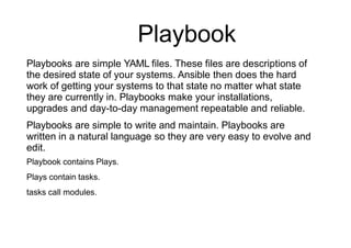 Playbook
Playbooks are simple YAML files. These files are descriptions of
the desired state of your systems. Ansible then does the hard
work of getting your systems to that state no matter what state
they are currently in. Playbooks make your installations,
upgrades and day-to-day management repeatable and reliable.
Playbooks are simple to write and maintain. Playbooks are
written in a natural language so they are very easy to evolve and
edit.
Playbook contains Plays.
Plays contain tasks.
tasks call modules.
 