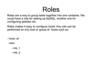 Roles
Roles are a way to group tasks together into one container. We
could have a role for setting up MySQL, another one for
configuring iptables etc.
Roles makes it easy to configure hosts. Any role can be
performed on any host or group of hosts such as:
- hosts: all
roles:
- role_1
- role_2
 