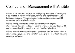 Configuration Management with Ansible
Ansible is the simplest solution for configuring the nodes. It’s designed
to be minimal in nature, consistent, secure and highly reliable. Any
developer, tester or IT manager can easily configure nodes. Any IT
person can write playbooks easily.
Ansible configurations are simple data descriptions of your
infrastructure (human readable) ensuring everyone on your team will be
able to understand the meaning of each configuration task.
Ansible requires nothing more than a password or SSH key in order to
start managing systems and can start managing them without installing
any agent software.
 