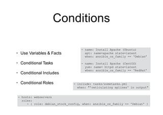 Conditions
• Use Variables & Facts
• Conditional Tasks
• Conditional Includes
• Conditional Roles
- name: Install Apache (Ubuntu)
apt: name=apache state=latest
when: ansible_os_family == ‘Debian’
- name: Install Apache (CentOS)
yum: name= httpd state=latest
when: ansible_os_family == ‘RedHat’
- include: tasks/sometasks.yml
when: "'reticulating splines' in output"
- hosts: webservers
roles:
- { role: debian_stock_config, when: ansible_os_family == 'Debian' }
 