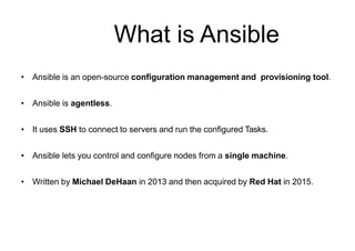 What is Ansible
• Ansible is an open-source configuration management and provisioning tool.
• Ansible is agentless.
• It uses SSH to connect to servers and run the configured Tasks.
• Ansible lets you control and configure nodes from a single machine.
• Written by Michael DeHaan in 2013 and then acquired by Red Hat in 2015.
 