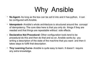 Why Ansible
●
No Agent- As long as the box can be ssh’d into and it has python, it can
be configured withAnsible.
Idempotent- Ansible’s whole architecture is structured around the concept
of idempotency. The core idea here is that you only do things if they are
needed and that things are repeatable without side effects.
Declarative Not Procedural- Other configuration tools tend to be
procedural do this and then do that and so on. Ansible works by you
writing a description of the state of the machine that you want and then it
takes steps to fulfill that description.
Tiny Learning Curve- Ansible is quite easy to learn. It doesn’t require
any extra knowledge.
●
●
●
 