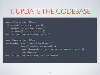 1. UPDATETHE CODEBASE
!
- name: Clone project files
git: repo={{ project_git_repo }}
dest={{ project_source_path }}
version={{ project_version }}
when: project_deploy_strategy == 'git'
!
- name: Rsync project files
synchronize: src={{ project_local_path }}
dest={{ project_source_path }}
rsync_timeout={{ project_deploy_synchronize_timeout }}
recursive=yes
when: project_deploy_strategy == 'synchronize'
!
26
 