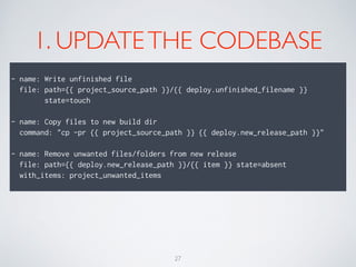1. UPDATETHE CODEBASE
!
- name: Write unfinished file
file: path={{ project_source_path }}/{{ deploy.unfinished_filename }}
state=touch
!
- name: Copy files to new build dir
command: "cp -pr {{ project_source_path }} {{ deploy.new_release_path }}"
!
- name: Remove unwanted files/folders from new release
file: path={{ deploy.new_release_path }}/{{ item }} state=absent
with_items: project_unwanted_items
27
 