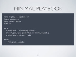 MINIMAL PLAYBOOK
!
- name: Deploy the application
hosts: production
remote_user: deploy
sudo: no
!
vars:
project_root: /var/www/my_project
project_git_repo: git@github.com:me/my_project.git
project_deploy_strategy: git
!
roles:
- f500.project_deploy
37
 