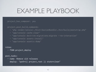 EXAMPLE PLAYBOOK
!
project_has_composer: yes
!
project_post_build_commands:
- "php vendor/sensio/…/DistributionBundle/…/bin/build_bootstrap.php”
- "app/console cache:clear"
- "app/console doctrine:migrations:migrate --no-interaction"
- "app/console assets:install"
- "app/console assetic:dump"
!
roles:
- f500.project_deploy
!
post_tasks:
- name: Remove old releases
deploy: "path={{ project_root }} state=clean"
43
 