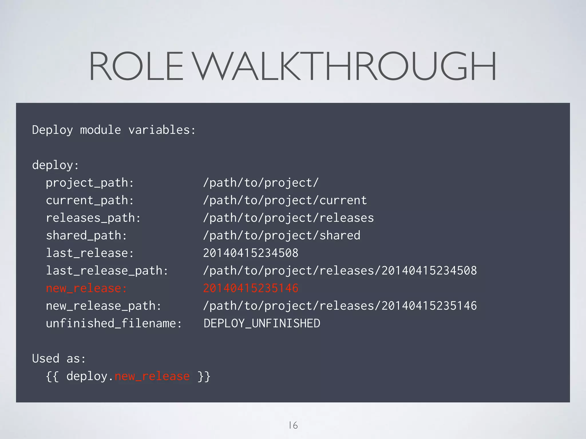ROLE WALKTHROUGH
!
Deploy module variables:
!
deploy:
project_path: /path/to/project/
current_path: /path/to/project/current
releases_path: /path/to/project/releases
shared_path: /path/to/project/shared
last_release: 20140415234508
last_release_path: /path/to/project/releases/20140415234508
new_release: 20140415235146
new_release_path: /path/to/project/releases/20140415235146
unfinished_filename: DEPLOY_UNFINISHED
Used as:
{{ deploy.new_release }}
16
 