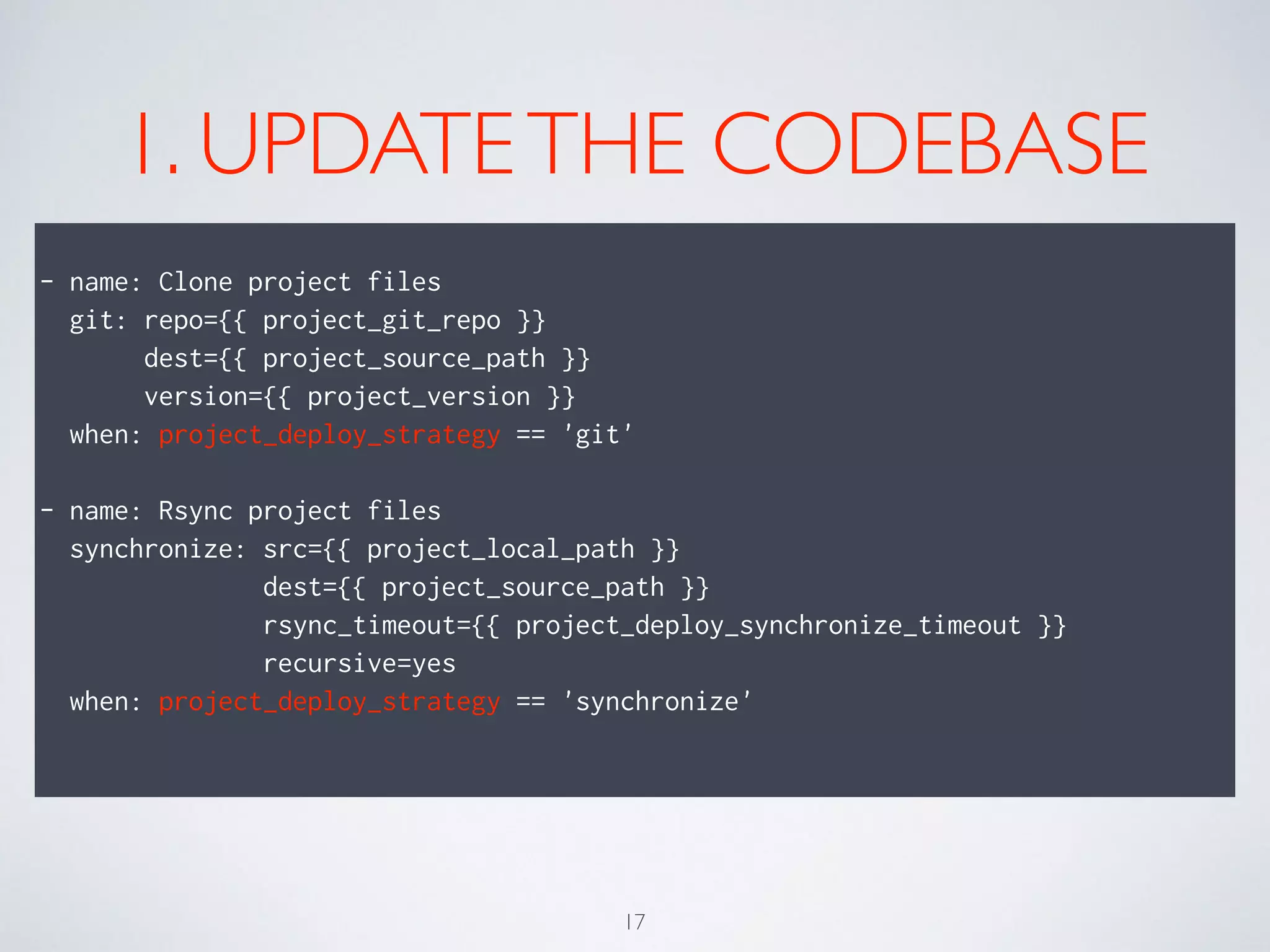 1. UPDATETHE CODEBASE
!
- name: Clone project files
git: repo={{ project_git_repo }}
dest={{ project_source_path }}
version={{ project_version }}
when: project_deploy_strategy == 'git'
!
- name: Rsync project files
synchronize: src={{ project_local_path }}
dest={{ project_source_path }}
rsync_timeout={{ project_deploy_synchronize_timeout }}
recursive=yes
when: project_deploy_strategy == 'synchronize'
!
17
 