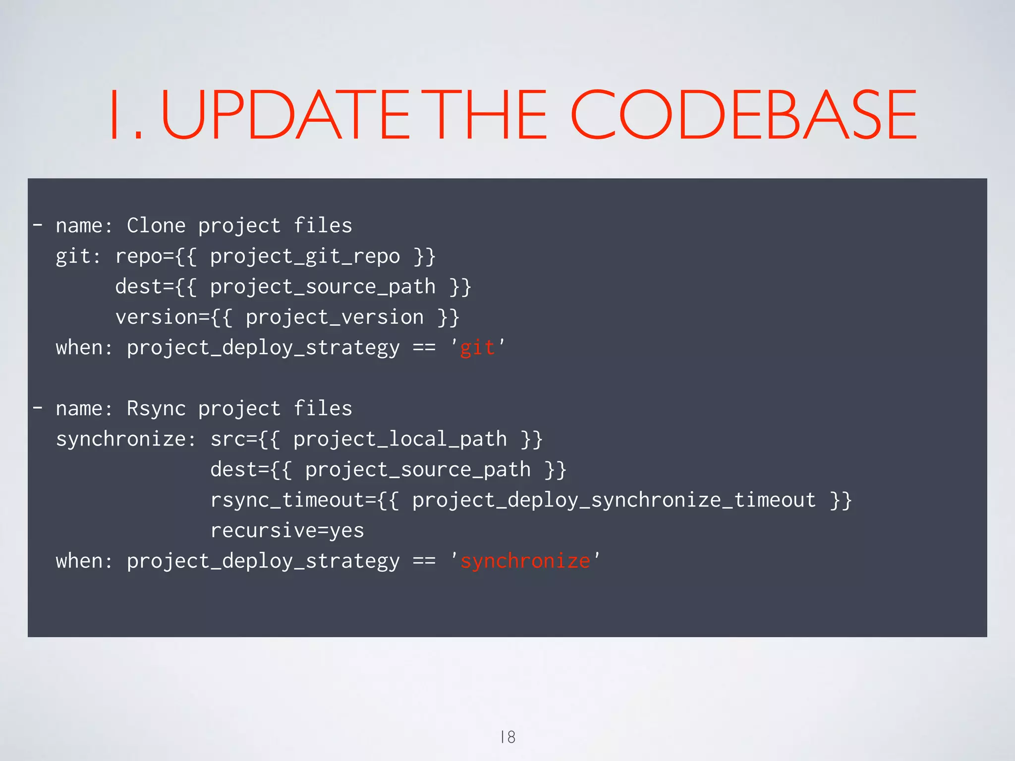 1. UPDATETHE CODEBASE
!
- name: Clone project files
git: repo={{ project_git_repo }}
dest={{ project_source_path }}
version={{ project_version }}
when: project_deploy_strategy == 'git'
!
- name: Rsync project files
synchronize: src={{ project_local_path }}
dest={{ project_source_path }}
rsync_timeout={{ project_deploy_synchronize_timeout }}
recursive=yes
when: project_deploy_strategy == 'synchronize'
!
18
 