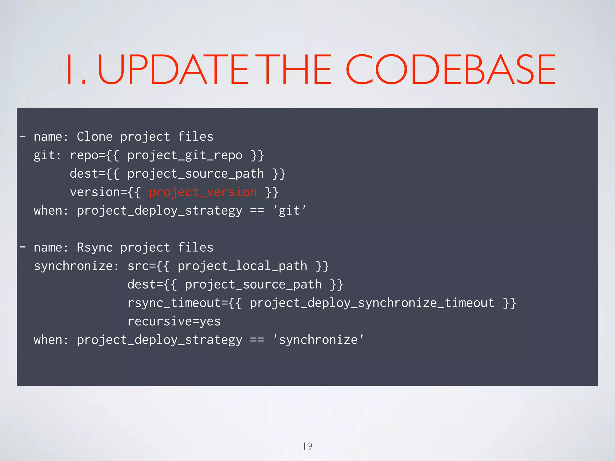 1. UPDATETHE CODEBASE
!
- name: Clone project files
git: repo={{ project_git_repo }}
dest={{ project_source_path }}
version={{ project_version }}
when: project_deploy_strategy == 'git'
!
- name: Rsync project files
synchronize: src={{ project_local_path }}
dest={{ project_source_path }}
rsync_timeout={{ project_deploy_synchronize_timeout }}
recursive=yes
when: project_deploy_strategy == 'synchronize'
!
19
 