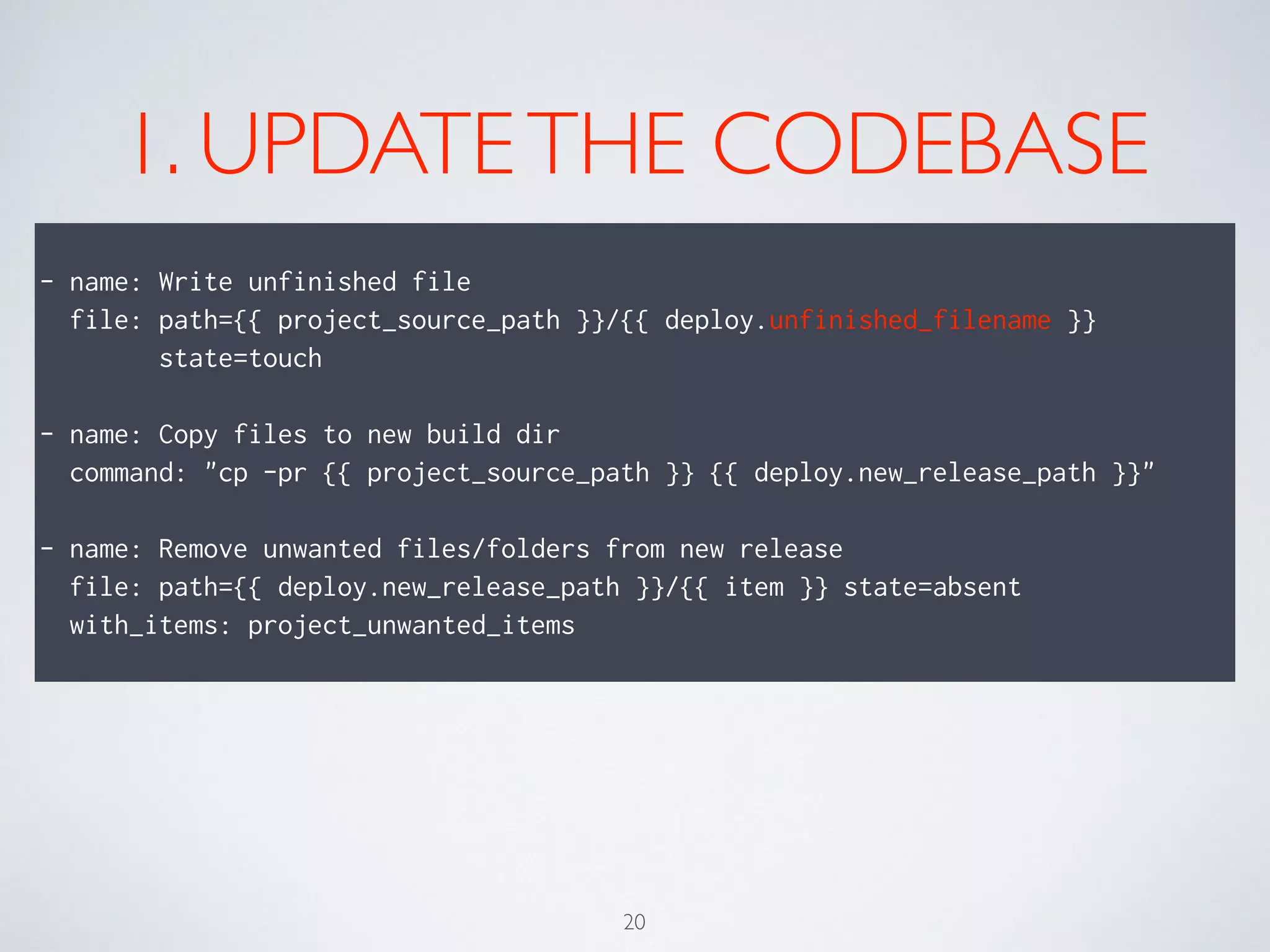 1. UPDATETHE CODEBASE
!
- name: Write unfinished file
file: path={{ project_source_path }}/{{ deploy.unfinished_filename }}
state=touch
!
- name: Copy files to new build dir
command: "cp -pr {{ project_source_path }} {{ deploy.new_release_path }}"
!
- name: Remove unwanted files/folders from new release
file: path={{ deploy.new_release_path }}/{{ item }} state=absent
with_items: project_unwanted_items
20
 