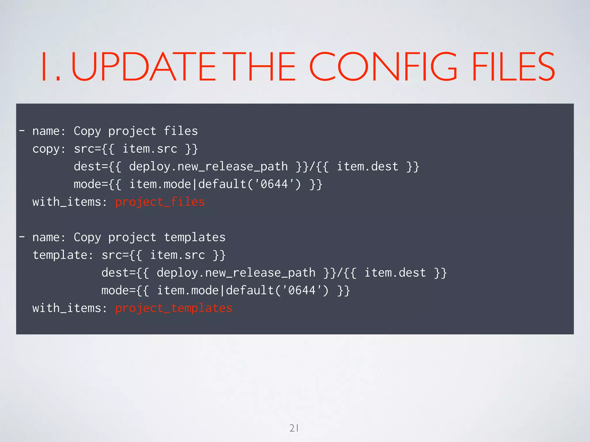 1. UPDATETHE CONFIG FILES
!
- name: Copy project files
copy: src={{ item.src }}
dest={{ deploy.new_release_path }}/{{ item.dest }}
mode={{ item.mode|default('0644') }}
with_items: project_files
!
- name: Copy project templates
template: src={{ item.src }}
dest={{ deploy.new_release_path }}/{{ item.dest }}
mode={{ item.mode|default('0644') }}
with_items: project_templates
21
 