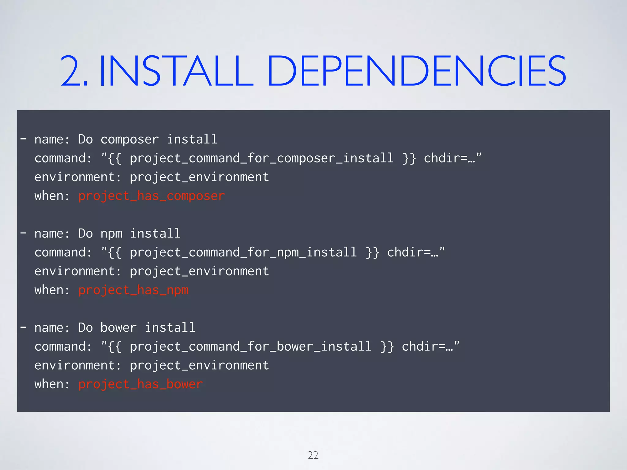 2. INSTALL DEPENDENCIES
!
- name: Do composer install
command: "{{ project_command_for_composer_install }} chdir=…"
environment: project_environment
when: project_has_composer
!
- name: Do npm install
command: "{{ project_command_for_npm_install }} chdir=…"
environment: project_environment
when: project_has_npm
!
- name: Do bower install
command: "{{ project_command_for_bower_install }} chdir=…"
environment: project_environment
when: project_has_bower
22
 