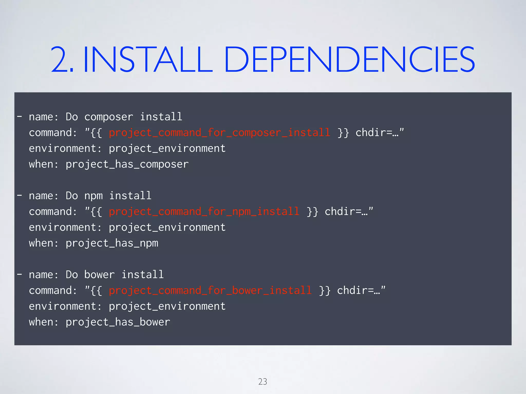 2. INSTALL DEPENDENCIES
!
- name: Do composer install
command: "{{ project_command_for_composer_install }} chdir=…"
environment: project_environment
when: project_has_composer
!
- name: Do npm install
command: "{{ project_command_for_npm_install }} chdir=…"
environment: project_environment
when: project_has_npm
!
- name: Do bower install
command: "{{ project_command_for_bower_install }} chdir=…"
environment: project_environment
when: project_has_bower
23
 