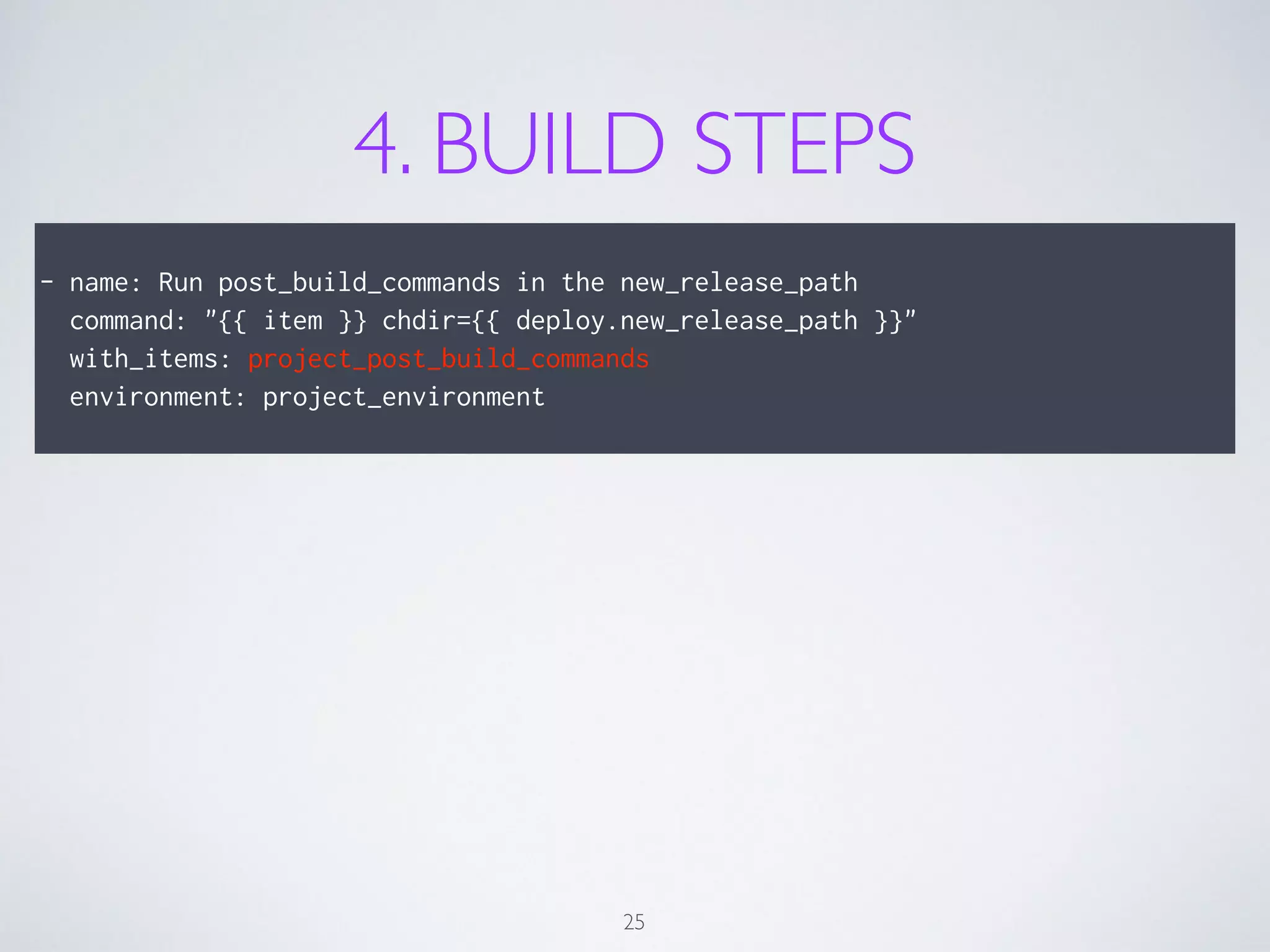 4. BUILD STEPS
!
- name: Run post_build_commands in the new_release_path
command: "{{ item }} chdir={{ deploy.new_release_path }}"
with_items: project_post_build_commands
environment: project_environment
25
 