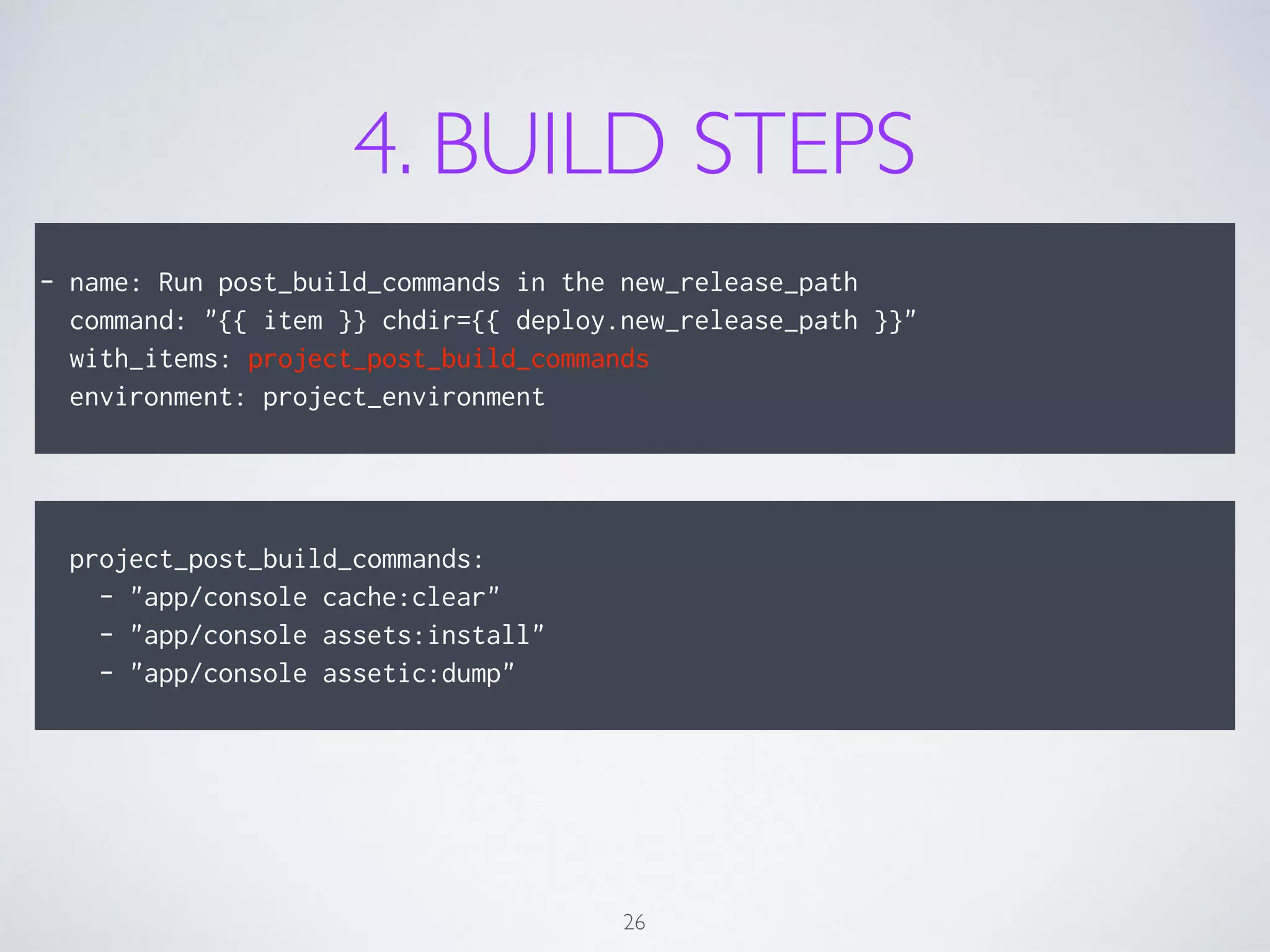 4. BUILD STEPS
!
- name: Run post_build_commands in the new_release_path
command: "{{ item }} chdir={{ deploy.new_release_path }}"
with_items: project_post_build_commands
environment: project_environment
26
!
project_post_build_commands:
- "app/console cache:clear"
- "app/console assets:install"
- "app/console assetic:dump"
 