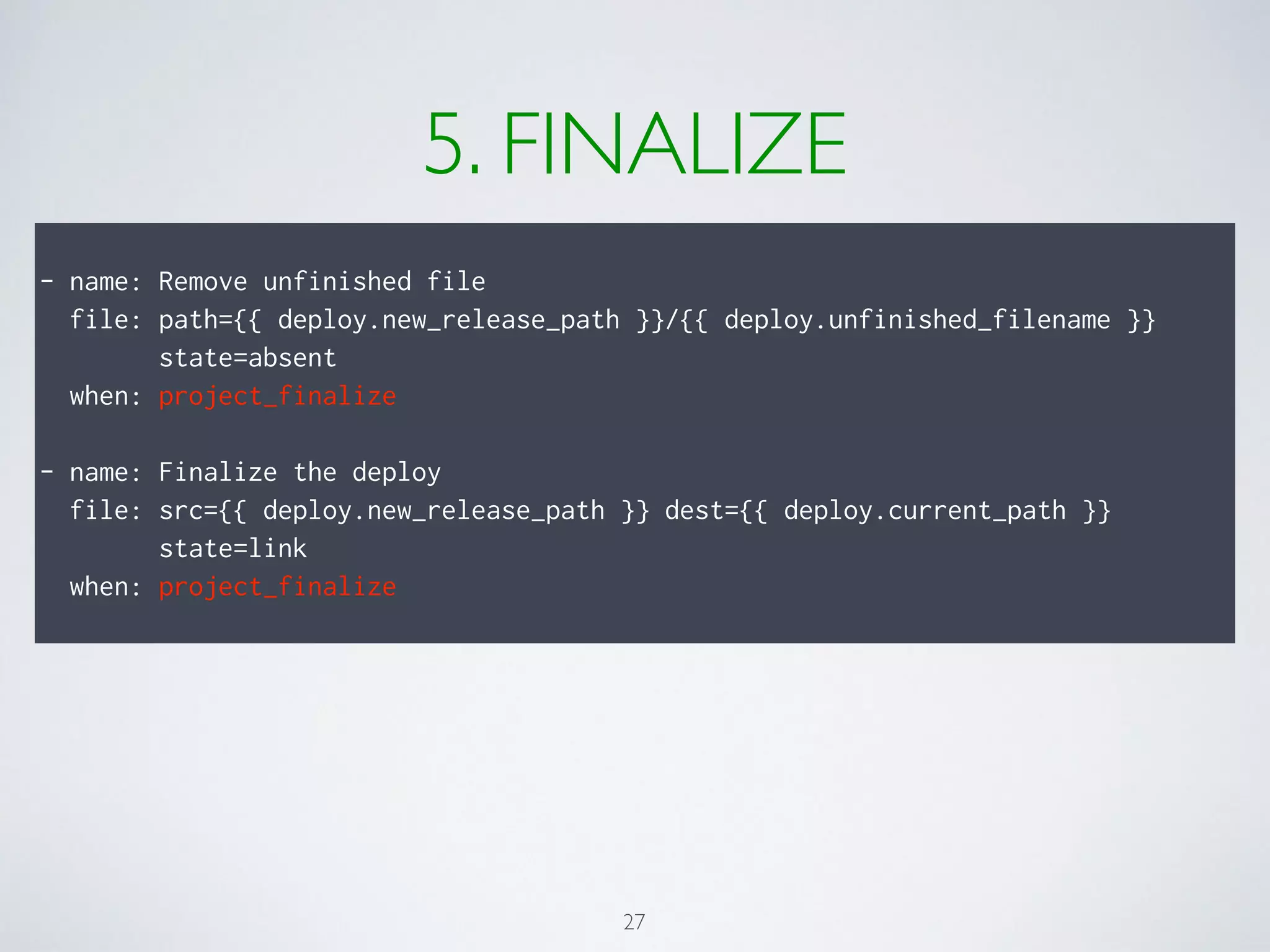5. FINALIZE
!
- name: Remove unfinished file
file: path={{ deploy.new_release_path }}/{{ deploy.unfinished_filename }}
state=absent
when: project_finalize
!
- name: Finalize the deploy
file: src={{ deploy.new_release_path }} dest={{ deploy.current_path }}
state=link
when: project_finalize
27
 