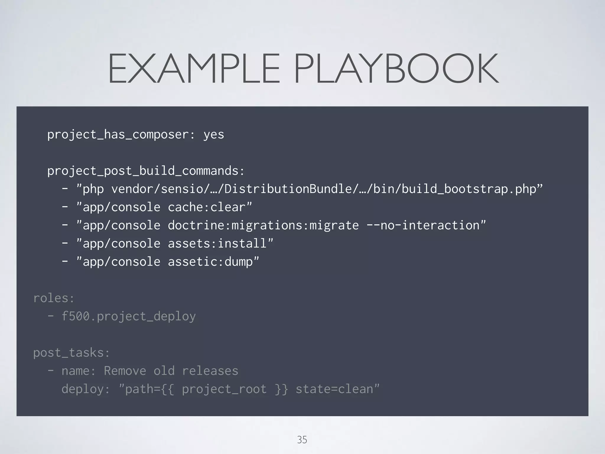 EXAMPLE PLAYBOOK
!
project_has_composer: yes
!
project_post_build_commands:
- "php vendor/sensio/…/DistributionBundle/…/bin/build_bootstrap.php”
- "app/console cache:clear"
- "app/console doctrine:migrations:migrate --no-interaction"
- "app/console assets:install"
- "app/console assetic:dump"
!
roles:
- f500.project_deploy
!
post_tasks:
- name: Remove old releases
deploy: "path={{ project_root }} state=clean"
35
 