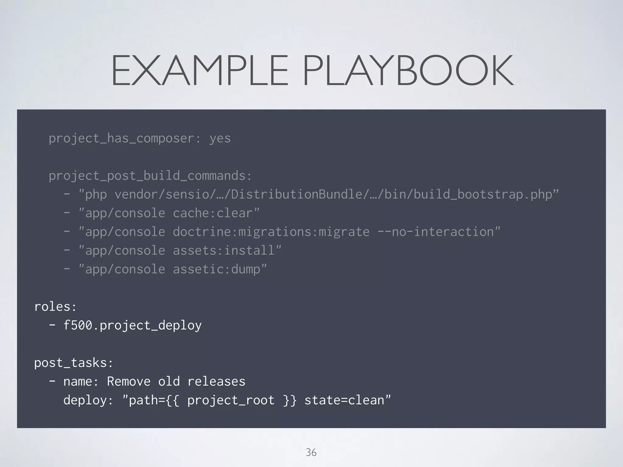 EXAMPLE PLAYBOOK
!
project_has_composer: yes
!
project_post_build_commands:
- "php vendor/sensio/…/DistributionBundle/…/bin/build_bootstrap.php”
- "app/console cache:clear"
- "app/console doctrine:migrations:migrate --no-interaction"
- "app/console assets:install"
- "app/console assetic:dump"
!
roles:
- f500.project_deploy
!
post_tasks:
- name: Remove old releases
deploy: "path={{ project_root }} state=clean"
36
 