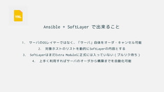 Ansible + SoftLayer で出来ること
1. サーバのOSレイヤーではなく、「サーバ」自体をオーダ・キャンセル可能
2. 対象ホストのリストを動的にSoftLayerの内容とする
3. SoftLayerはまだExtra Moduleに正式には入っていない（プルリク待ち）
4. 上手く利用すればサーバのオーダから構築までを自動化可能
 