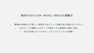 現状のSOFTLAYER ANSIBLE MODULEの課題点
1. 冪等性が担保されて無い（2回実行するとサーバが繰り返し作成されてしまう）
2. Tagでサーバを管理（idでサーバを特定しない為削除する際に不便）
3. まだ正式版になっていない（プルリクに入っている状態）
 