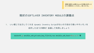 現状のSOFTLAYER INVENTORY MODULEの課題点
1. いい感じで出力してくれる dynamic Inventry Scriptがないので自分で使いやすいモノを
自作したほうが便利? 拡張して利用しましょう
docker01_p ansible_ssh_private_key_file=id_rsa ansible_ssh_host=10.x.x.11 等
• 実際の運用上必要なHostsの定義は自作した
ほうが便利なことも多い。使い分ける。
 