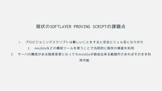 現状のSOFTLAYER PROVING SCRIPTの課題点
1. プロビジョニングスクリプトは難しいことをすると完全にシェル芸になりがち
2. Ansibleなどの構成ツールを使うことで汎用的に既存の資産を利用
3. サーバの構成がある程度変更になってもAnsibleが吸収出来る範囲内であればそのまま利
用可能
 