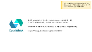 第8回 Bluemixユーザー会 〜InterConnect 2016速報！新
サービス勉強会〜Wed, 16 Mar 2016 19:00 - 21:00
Swiftでイベントドリブン！バックエンドサービス「OpenWhisk」
https://bmxug.doorkeeper.jp/events/39959
• イベント駆動サーバ「OpenWishik」につい
てBluemixユーザ会でお話しします。オープ
ンソースでSoftLayerでも動きます。
 