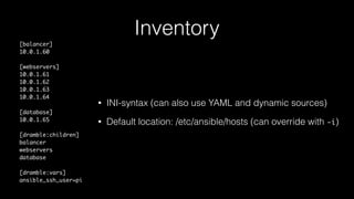 Inventory
[balancer]
10.0.1.60
[webservers]
10.0.1.61
10.0.1.62
10.0.1.63
10.0.1.64
[database]
10.0.1.65
[dramble:children]
balancer
webservers
database
[dramble:vars]
ansible_ssh_user=pi
• INI-syntax (can also use YAML and dynamic sources)
• Default location: /etc/ansible/hosts (can override with -i)
 