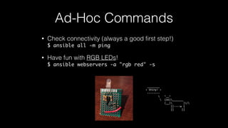 • Check connectivity (always a good ﬁrst step!) 
$ ansible all -m ping
• Have fun with RGB LEDs! 
$ ansible webservers -a "rgb red" -s
Ad-Hoc Commands
	
  ________	
  
<	
  Shiny!	
  >	
  
	
  -­‐-­‐-­‐-­‐-­‐-­‐-­‐-­‐	
  
	
  	
  	
  	
  	
  	
  	
  	
  	
  	
  	
  ^__^	
  
	
  	
  	
  	
  	
  	
  	
  	
  	
  	
  	
  (oo)_______	
  
	
  	
  	
  	
  	
  	
  	
  	
  	
  	
  	
  	
  (__)	
  	
  	
  	
  	
  	
  	
  )/	
  
	
  	
  	
  	
  	
  	
  	
  	
  	
  	
  	
  	
  	
  	
  	
  	
  ||-­‐-­‐-­‐-­‐w	
  |	
  
	
  	
  	
  	
  	
  	
  	
  	
  	
  	
  	
  	
  	
  	
  	
  	
  ||	
  	
  	
  	
  	
  ||
 