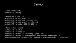 Demo
# Test connectivity.
ansible all -m ping
# Raspberry Pi RGB LEDs.
ansible all -a "rgb green" -s
ansible all -a "rgb blue" -s --forks=1
ansible all -a "rgb green" -s --forks=2
ansible all -a "colors 255 255 255" -s
# More useful commands.
ansible all -m setup
ansible all -a "free -m"
ansible all -m shell -a "ifconfig | grep inet" -s
ansible all -m user -a "name=pgibbons state=absent remove=yes" -s
ansible webservers -m service -a "name=nginx state=restarted" -s --forks=2
Download playbook examples
 