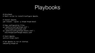 Playbooks
#!/bin/bash
# Shell script to install/configure Apache.
# Install Apache.
yum install --quiet -y httpd httpd-devel
# Copy configuration files.
cp /path/to/config/httpd.conf 
/etc/httpd/conf/httpd.conf
cp /path/to/config/httpd-vhosts.conf 
/etc/httpd/conf/httpd-vhosts.conf
# Start Apache.
service httpd start
# Set Apache to run on startup.
chkconfig httpd on
 