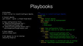Playbooks
#!/bin/bash
# Shell script to install/configure Apache.
# Install Apache.
yum install --quiet -y httpd httpd-devel
# Copy configuration files.
cp /path/to/config/httpd.conf 
/etc/httpd/conf/httpd.conf
cp /path/to/config/httpd-vhosts.conf 
/etc/httpd/conf/httpd-vhosts.conf
# Start Apache.
service httpd start
# Set Apache to run on startup.
chkconfig httpd on
---
# Playbook to install/configure Apache.
hosts: all
tasks:
- name: Install Apache.
yum: name={{ item }} state=present
with_items:
- httpd
- httpd-devel
- name: Copy configuration files.
copy: "src={{ item.src }} dest={{ item.dest }}"
with_items:
- { src: "/path/to/config/httpd.conf",
dest: "/etc/httpd/conf/httpd.conf" }
- { src: "/path/to/config/httpd-vhosts.conf",
dest: "/etc/httpd/conf/httpd-vhosts.conf" }
- name: Ensure Apache is started and runs on startup.
service: name=httpd state=started enabled=yes
 