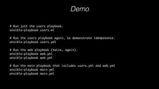 Demo
# Run just the users playbook.
ansible-playbook users.ml
# Run the users playbook again, to demonstrate idempotence.
ansible-playbook users.yml
# Run the web playbook (twice, again).
ansible-playbook web.yml
ansible-playbook web.yml
# Run the main playbook that includes users.yml and web.yml
ansible-playbook main.yml
ansible-playbook main.yml
Download playbook examples
 