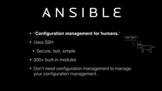 • “Conﬁguration management for humans.”
• Uses SSH
• Secure, fast, simple
• 300+ built-in modules
• Don't need conﬁguration management to manage
your conﬁguration management.
	
  ___________	
  	
  
<	
  And	
  cows!	
  >	
  
	
  -­‐-­‐-­‐-­‐-­‐-­‐-­‐-­‐-­‐-­‐-­‐	
  
	
  	
  	
  	
  	
  	
  	
  	
  	
  	
  	
  ^__^	
  
	
  	
  	
  	
  	
  	
  	
  	
  	
  	
  	
  (oo)_______	
  
	
  	
  	
  	
  	
  	
  	
  	
  	
  	
  	
  	
  (__)	
  	
  	
  	
  	
  	
  	
  )/	
  
	
  	
  	
  	
  	
  	
  	
  	
  	
  	
  	
  	
  	
  	
  	
  	
  ||-­‐-­‐-­‐-­‐w	
  |	
  
	
  	
  	
  	
  	
  	
  	
  	
  	
  	
  	
  	
  	
  	
  	
  	
  ||	
  	
  	
  	
  	
  ||
 