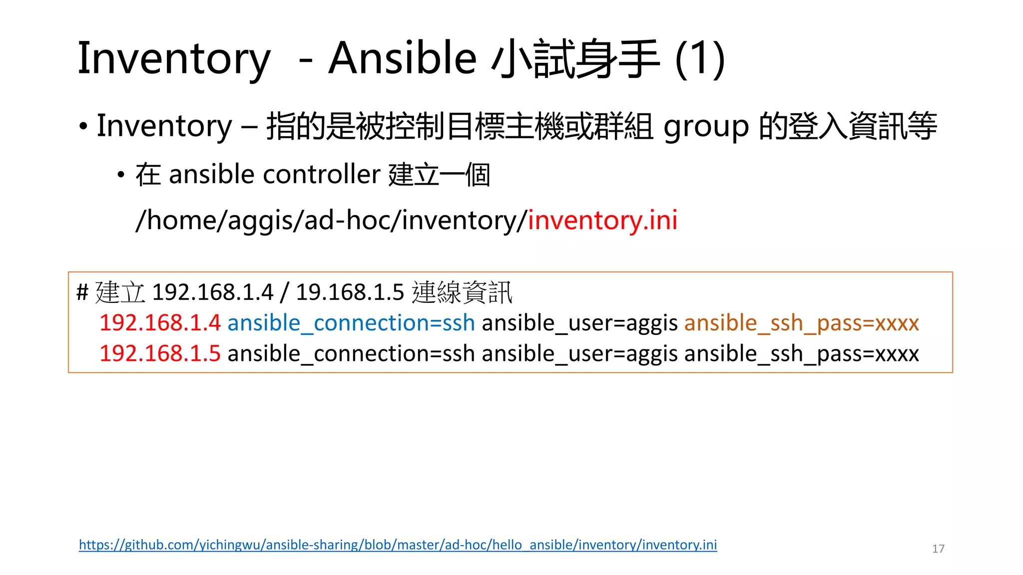Inventory - Ansible 小試身手 (1)
• Inventory – 指的是被控制目標主機或群組 group 的登入資訊等
• 在 ansible controller 建立一個
/home/aggis/ad-hoc/inventory/inventory.ini
# 建立 192.168.1.4 / 19.168.1.5 連線資訊
192.168.1.4 ansible_connection=ssh ansible_user=aggis ansible_ssh_pass=xxxx
192.168.1.5 ansible_connection=ssh ansible_user=aggis ansible_ssh_pass=xxxx
17
https://github.com/yichingwu/ansible-sharing/blob/master/ad-hoc/hello_ansible/inventory/inventory.ini
 