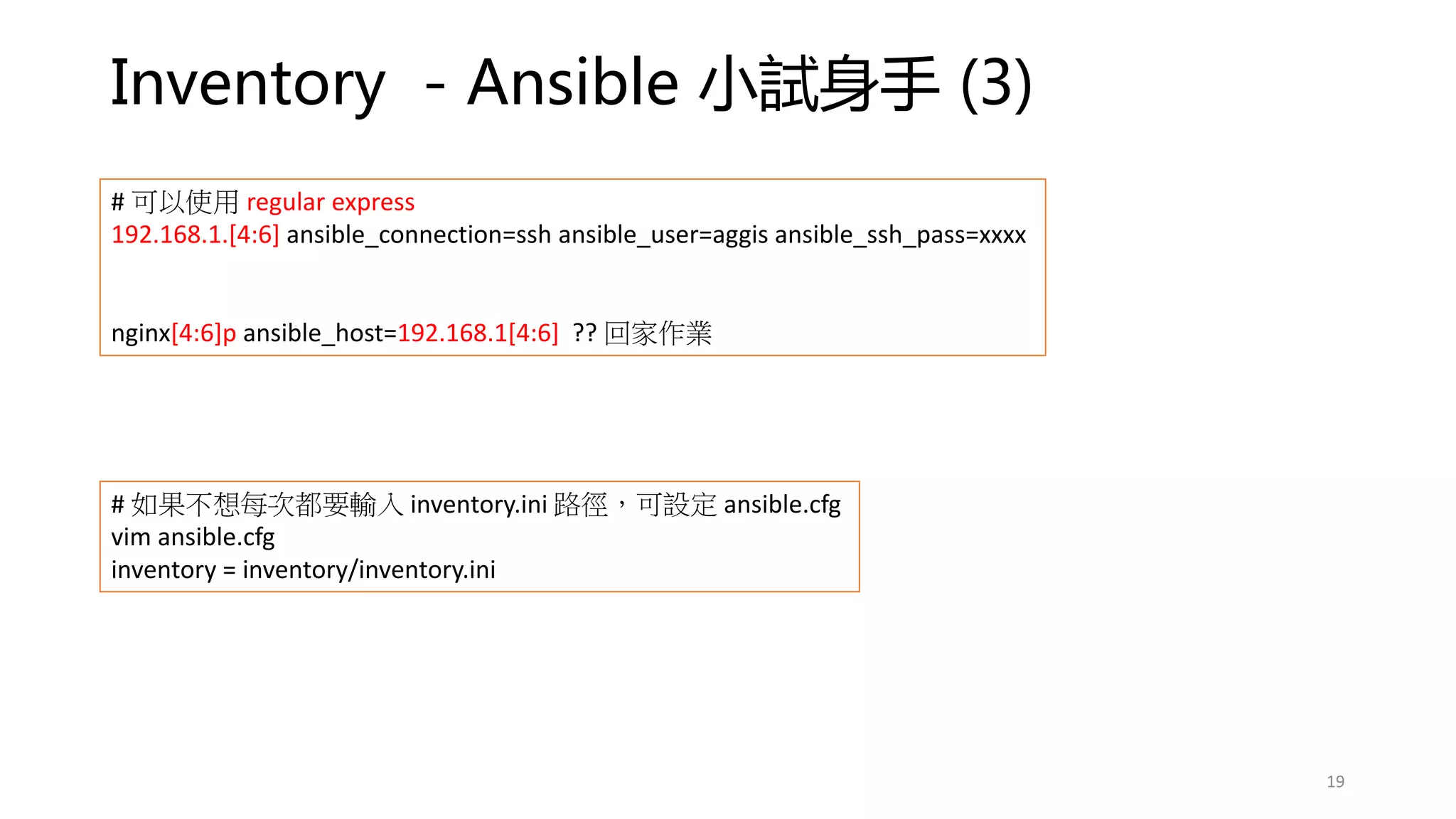 Inventory - Ansible 小試身手 (3)
19
# 可以使用 regular express
192.168.1.[4:6] ansible_connection=ssh ansible_user=aggis ansible_ssh_pass=xxxx
nginx[4:6]p ansible_host=192.168.1[4:6] ?? 回家作業
# 如果不想每次都要輸入 inventory.ini 路徑，可設定 ansible.cfg
vim ansible.cfg
inventory = inventory/inventory.ini
 