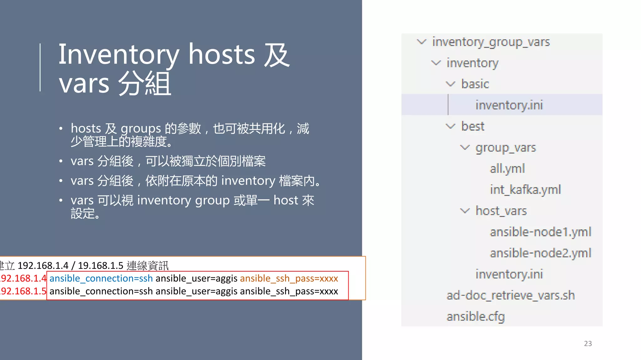 Inventory hosts 及
vars 分組
• hosts 及 groups 的參數，也可被共用化，減
少管理上的複雜度。
• vars 分組後，可以被獨立於個別檔案
• vars 分組後，依附在原本的 inventory 檔案內。
• vars 可以視 inventory group 或單一 host 來
設定。
23
建立 192.168.1.4 / 19.168.1.5 連線資訊
192.168.1.4 ansible_connection=ssh ansible_user=aggis ansible_ssh_pass=xxxx
192.168.1.5 ansible_connection=ssh ansible_user=aggis ansible_ssh_pass=xxxx
 