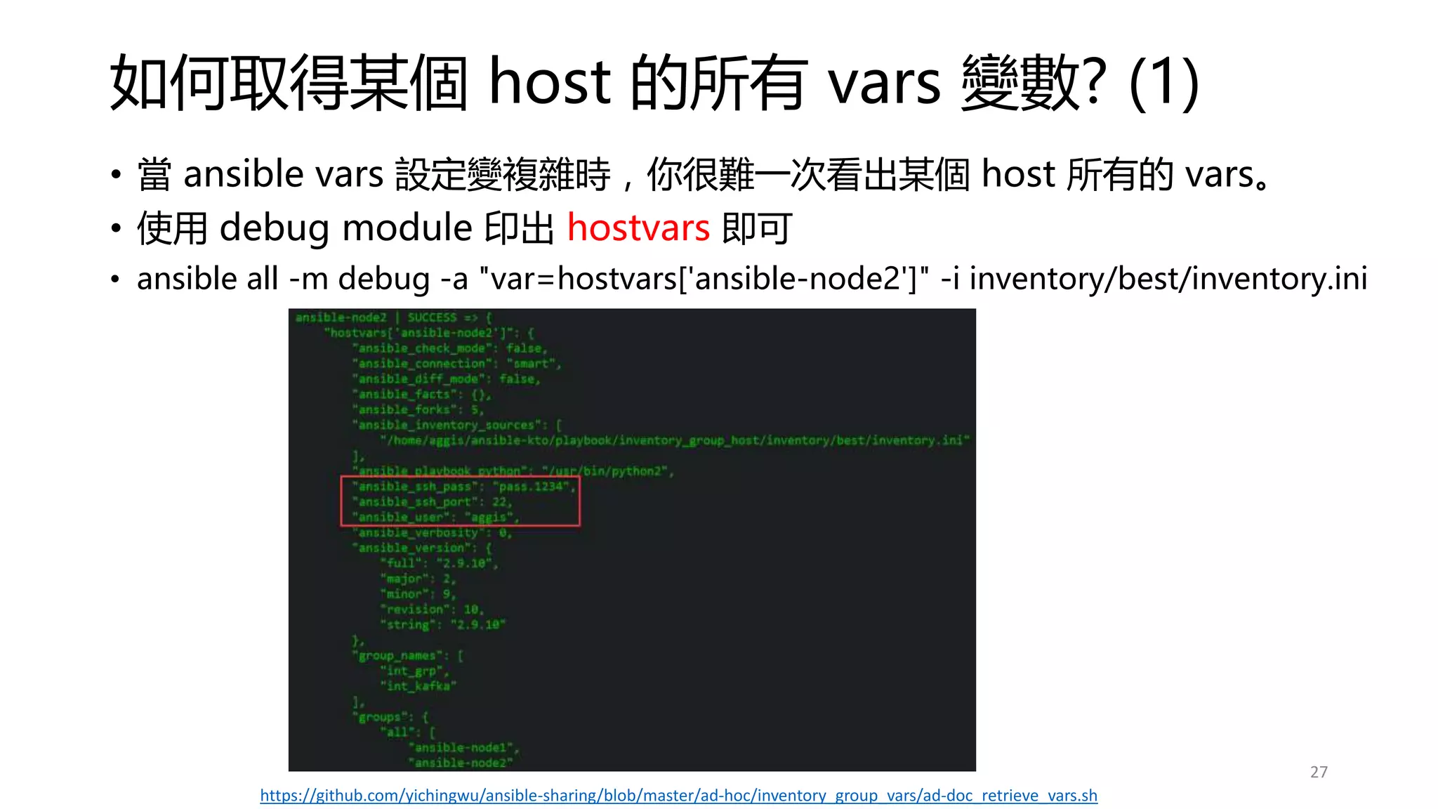 如何取得某個 host 的所有 vars 變數? (1)
• 當 ansible vars 設定變複雜時，你很難一次看出某個 host 所有的 vars。
• 使用 debug module 印出 hostvars 即可
• ansible all -m debug -a "var=hostvars['ansible-node2']" -i inventory/best/inventory.ini
27
https://github.com/yichingwu/ansible-sharing/blob/master/ad-hoc/inventory_group_vars/ad-doc_retrieve_vars.sh
 